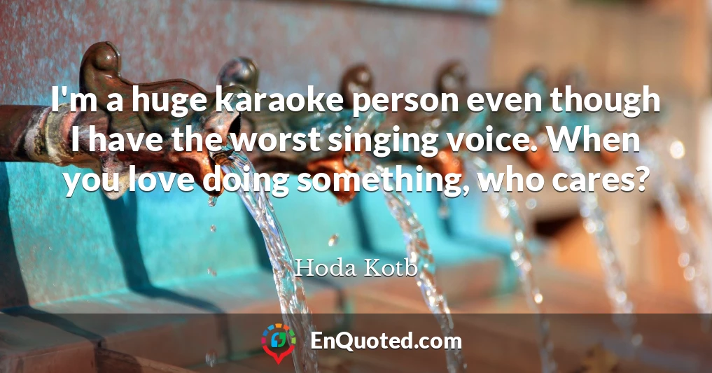 I'm a huge karaoke person even though I have the worst singing voice. When you love doing something, who cares?