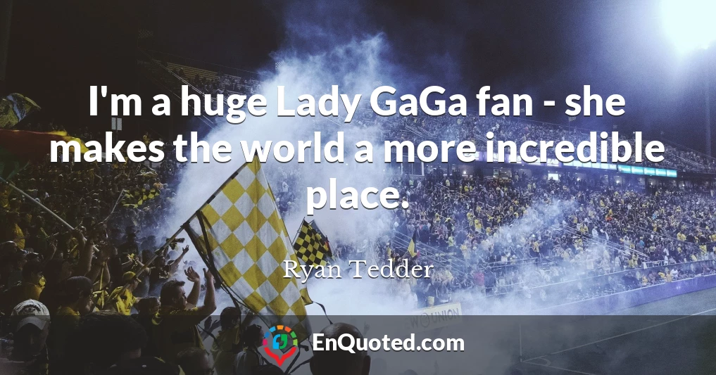 I'm a huge Lady GaGa fan - she makes the world a more incredible place.