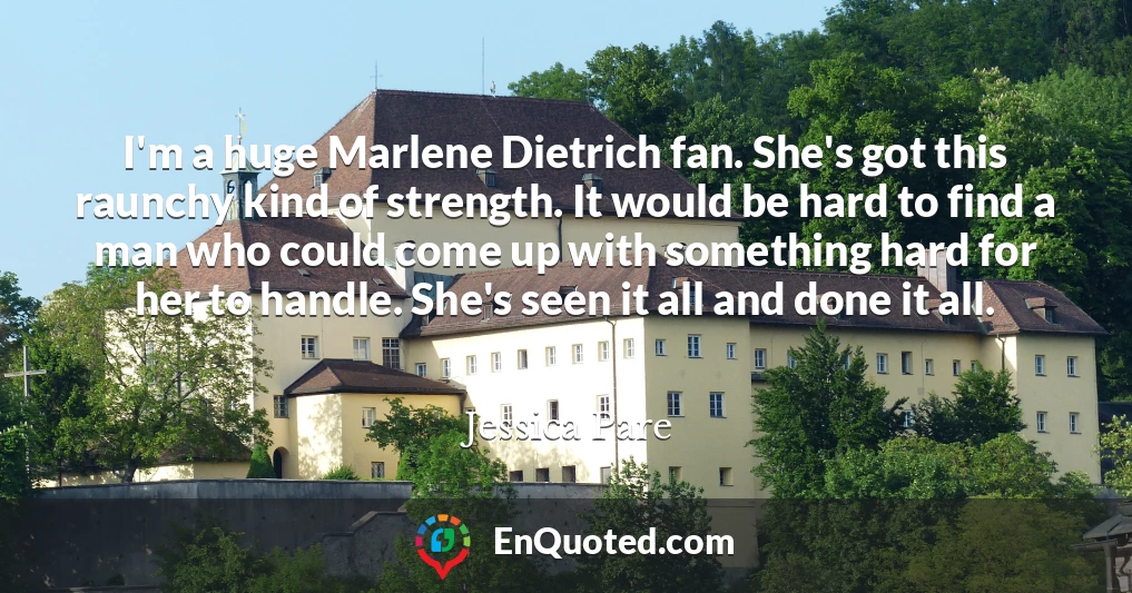 I'm a huge Marlene Dietrich fan. She's got this raunchy kind of strength. It would be hard to find a man who could come up with something hard for her to handle. She's seen it all and done it all.