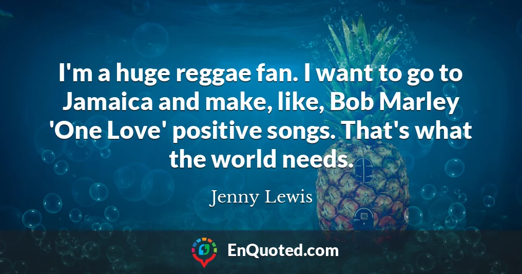 I'm a huge reggae fan. I want to go to Jamaica and make, like, Bob Marley 'One Love' positive songs. That's what the world needs.