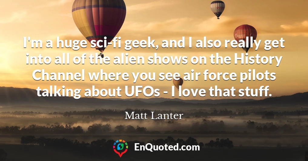 I'm a huge sci-fi geek, and I also really get into all of the alien shows on the History Channel where you see air force pilots talking about UFOs - I love that stuff.
