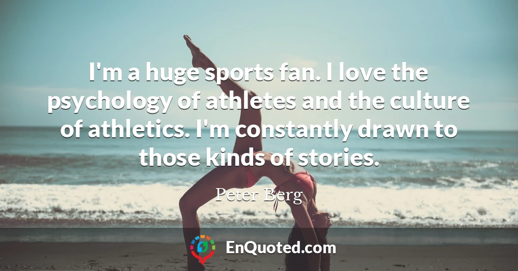 I'm a huge sports fan. I love the psychology of athletes and the culture of athletics. I'm constantly drawn to those kinds of stories.