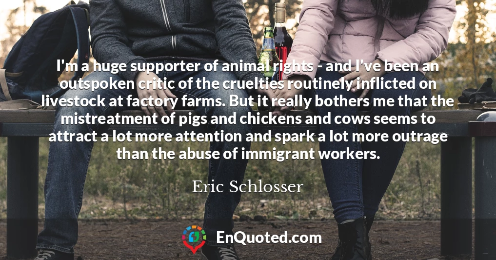 I'm a huge supporter of animal rights - and I've been an outspoken critic of the cruelties routinely inflicted on livestock at factory farms. But it really bothers me that the mistreatment of pigs and chickens and cows seems to attract a lot more attention and spark a lot more outrage than the abuse of immigrant workers.