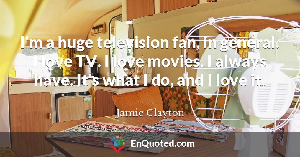 I'm a huge television fan, in general. I love TV. I love movies. I always have. It's what I do, and I love it.