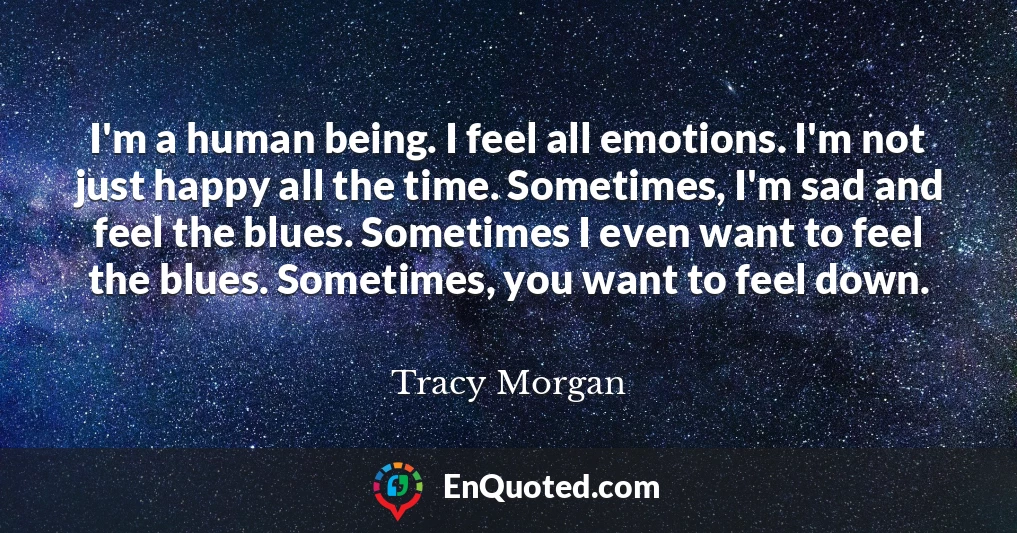 I'm a human being. I feel all emotions. I'm not just happy all the time. Sometimes, I'm sad and feel the blues. Sometimes I even want to feel the blues. Sometimes, you want to feel down.