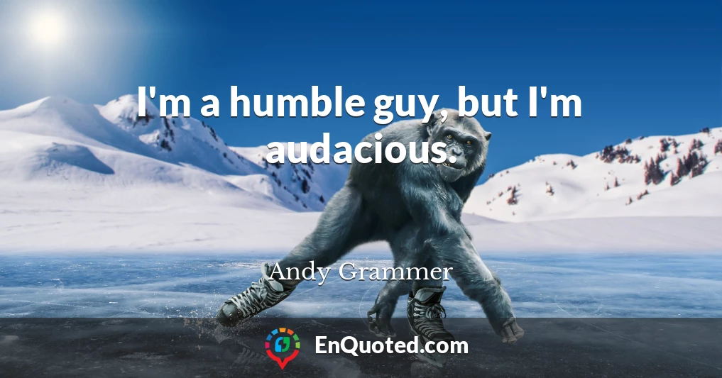I'm a humble guy, but I'm audacious.