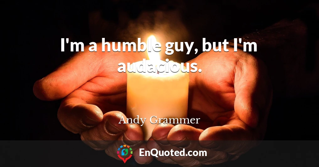 I'm a humble guy, but I'm audacious.