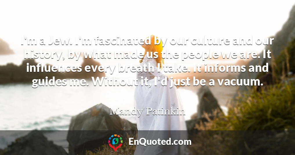 I'm a Jew. I'm fascinated by our culture and our history, by what made us the people we are. It influences every breath I take. It informs and guides me. Without it, I'd just be a vacuum.