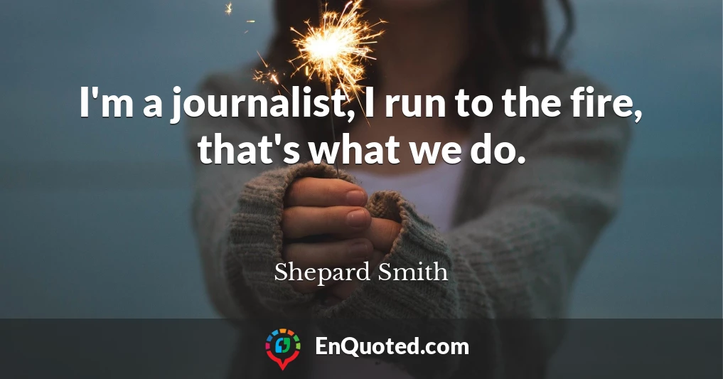 I'm a journalist, I run to the fire, that's what we do.