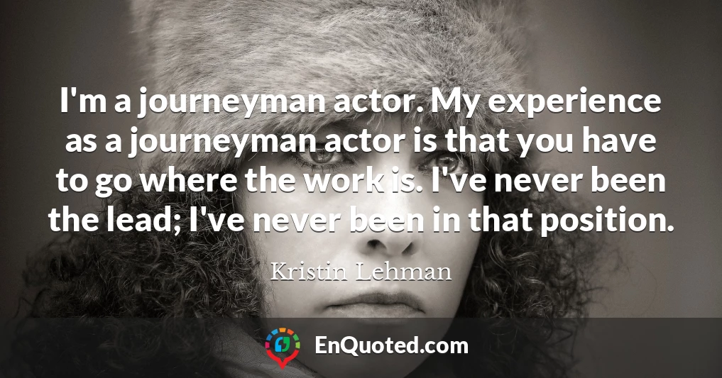 I'm a journeyman actor. My experience as a journeyman actor is that you have to go where the work is. I've never been the lead; I've never been in that position.