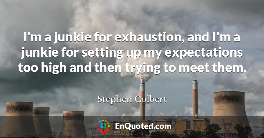 I'm a junkie for exhaustion, and I'm a junkie for setting up my expectations too high and then trying to meet them.