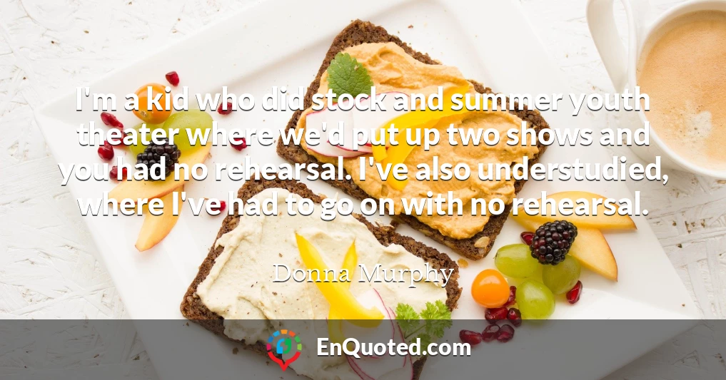 I'm a kid who did stock and summer youth theater where we'd put up two shows and you had no rehearsal. I've also understudied, where I've had to go on with no rehearsal.