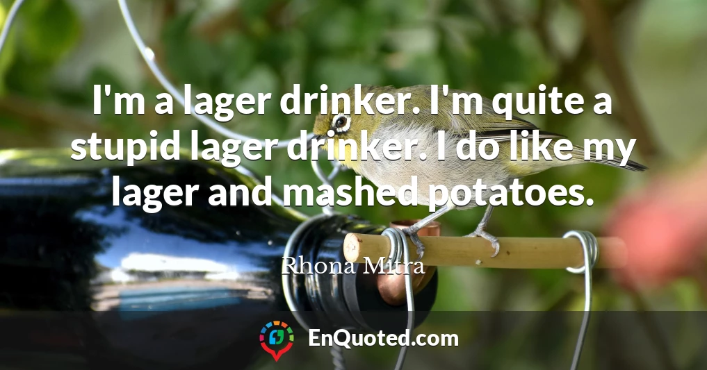 I'm a lager drinker. I'm quite a stupid lager drinker. I do like my lager and mashed potatoes.