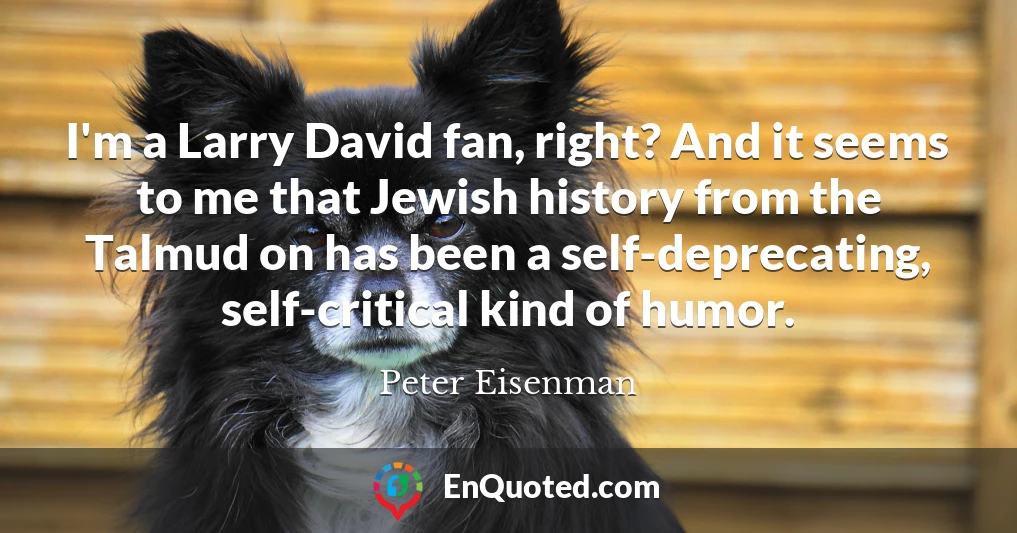 I'm a Larry David fan, right? And it seems to me that Jewish history from the Talmud on has been a self-deprecating, self-critical kind of humor.