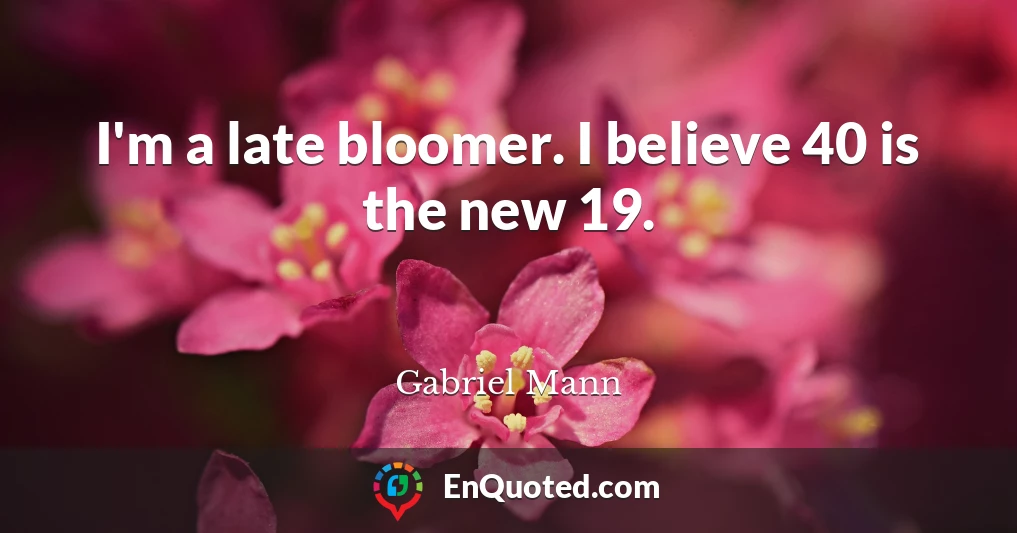 I'm a late bloomer. I believe 40 is the new 19.