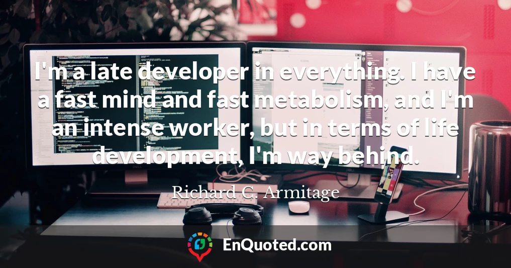 I'm a late developer in everything. I have a fast mind and fast metabolism, and I'm an intense worker, but in terms of life development, I'm way behind.