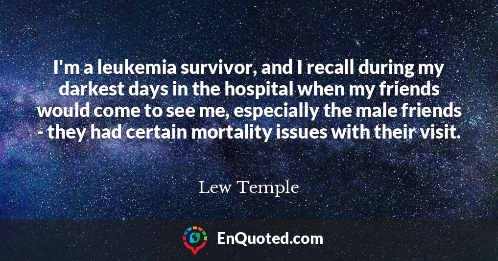 I'm a leukemia survivor, and I recall during my darkest days in the hospital when my friends would come to see me, especially the male friends - they had certain mortality issues with their visit.