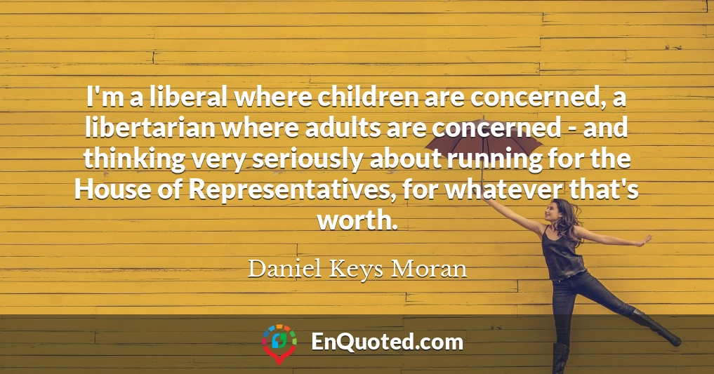 I'm a liberal where children are concerned, a libertarian where adults are concerned - and thinking very seriously about running for the House of Representatives, for whatever that's worth.