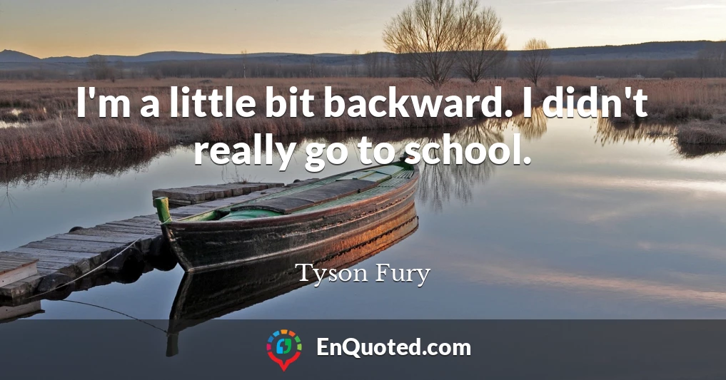 I'm a little bit backward. I didn't really go to school.