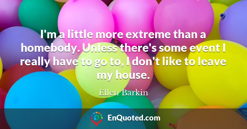 I'm a little more extreme than a homebody. Unless there's some event I really have to go to, I don't like to leave my house.