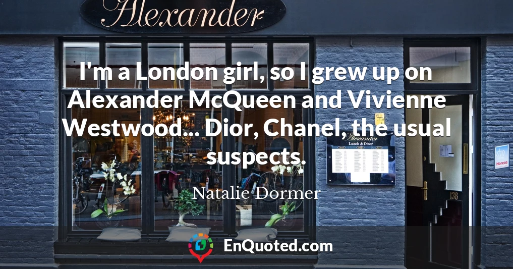 I'm a London girl, so I grew up on Alexander McQueen and Vivienne Westwood... Dior, Chanel, the usual suspects.