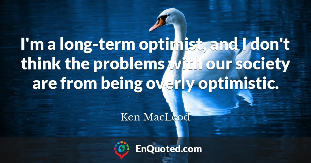 I'm a long-term optimist, and I don't think the problems with our society are from being overly optimistic.