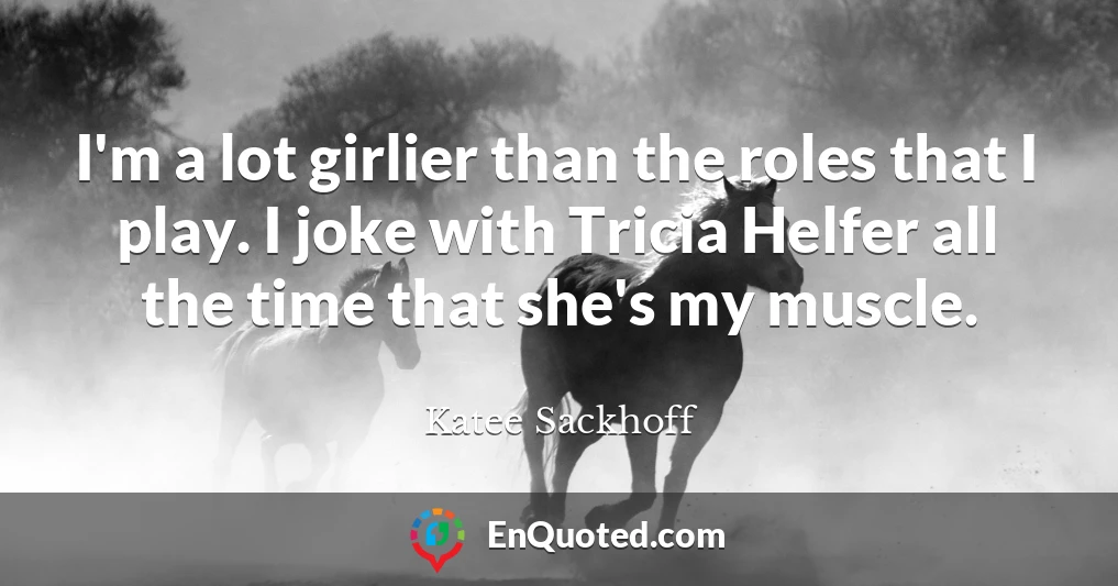 I'm a lot girlier than the roles that I play. I joke with Tricia Helfer all the time that she's my muscle.