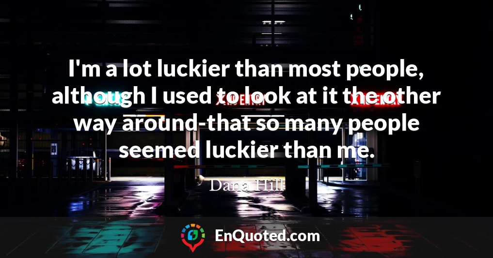 I'm a lot luckier than most people, although I used to look at it the other way around-that so many people seemed luckier than me.