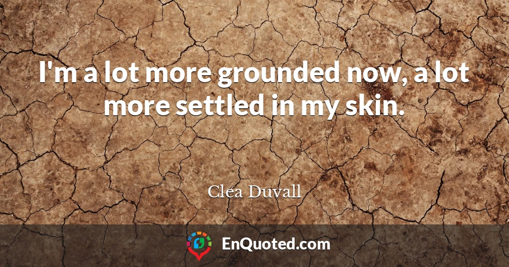 I'm a lot more grounded now, a lot more settled in my skin.