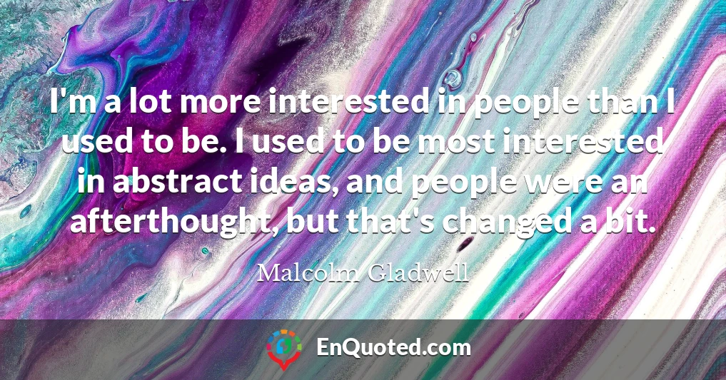 I'm a lot more interested in people than I used to be. I used to be most interested in abstract ideas, and people were an afterthought, but that's changed a bit.