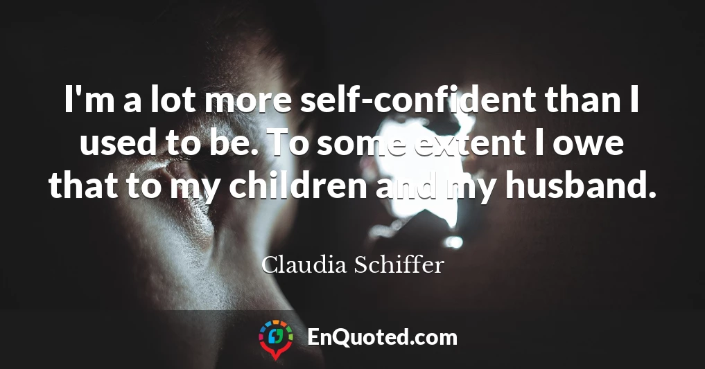 I'm a lot more self-confident than I used to be. To some extent I owe that to my children and my husband.