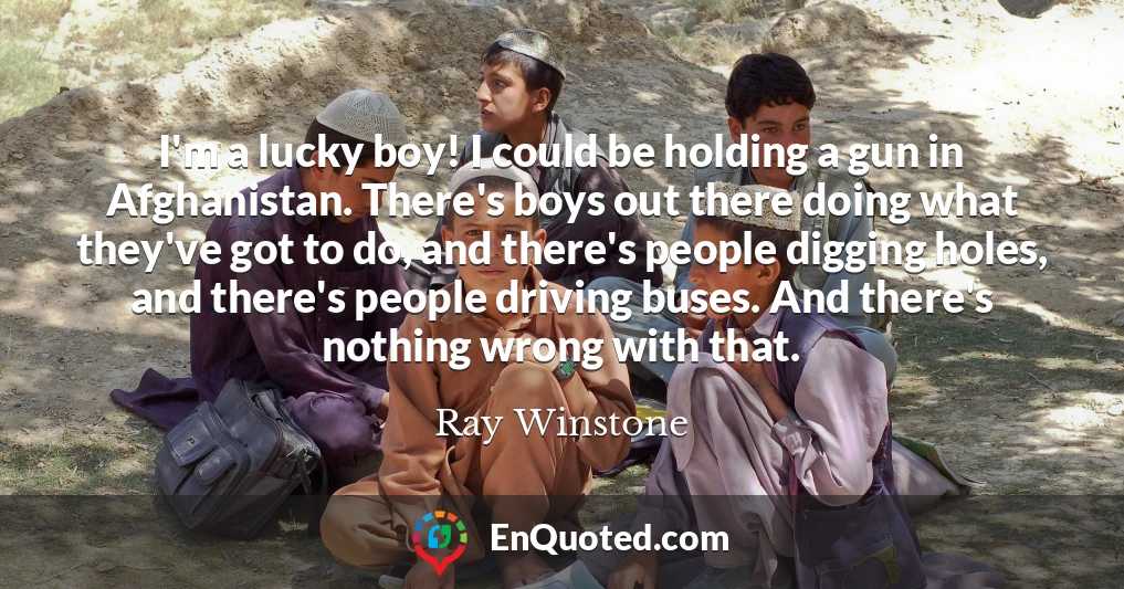 I'm a lucky boy! I could be holding a gun in Afghanistan. There's boys out there doing what they've got to do, and there's people digging holes, and there's people driving buses. And there's nothing wrong with that.
