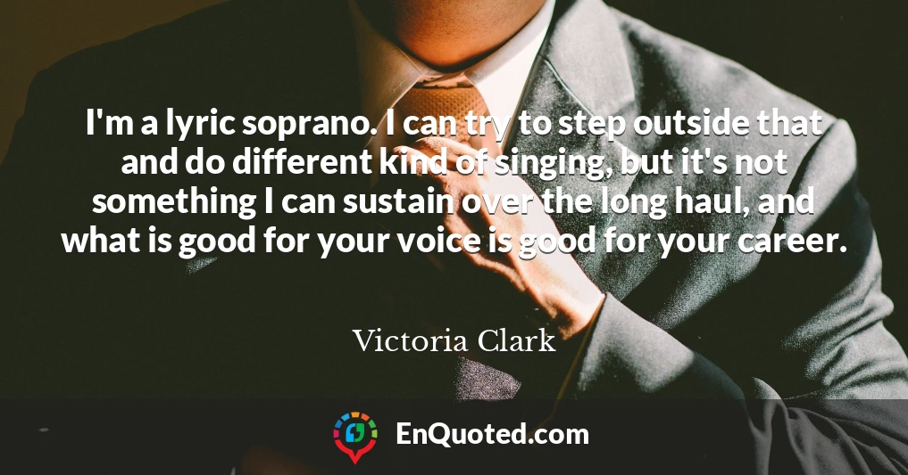 I'm a lyric soprano. I can try to step outside that and do different kind of singing, but it's not something I can sustain over the long haul, and what is good for your voice is good for your career.