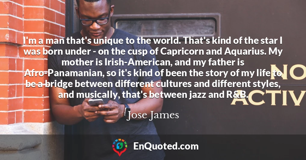 I'm a man that's unique to the world. That's kind of the star I was born under - on the cusp of Capricorn and Aquarius. My mother is Irish-American, and my father is Afro-Panamanian, so it's kind of been the story of my life to be a bridge between different cultures and different styles, and musically, that's between jazz and R&B.