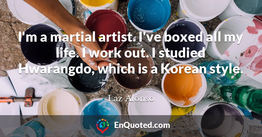 I'm a martial artist. I've boxed all my life. I work out. I studied Hwarangdo, which is a Korean style.