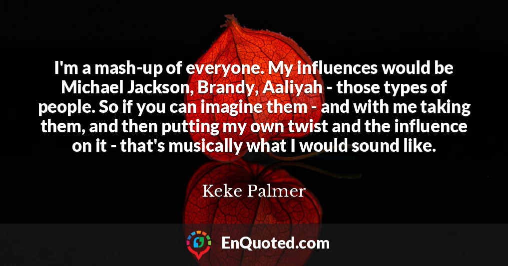 I'm a mash-up of everyone. My influences would be Michael Jackson, Brandy, Aaliyah - those types of people. So if you can imagine them - and with me taking them, and then putting my own twist and the influence on it - that's musically what I would sound like.