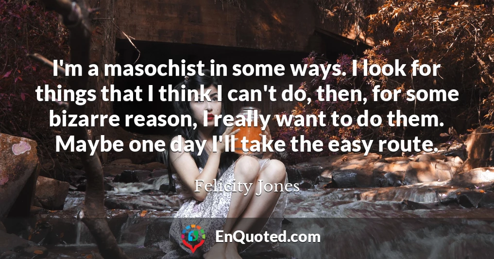 I'm a masochist in some ways. I look for things that I think I can't do, then, for some bizarre reason, I really want to do them. Maybe one day I'll take the easy route.