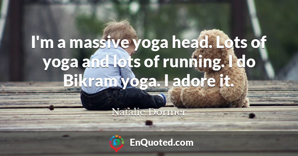 I'm a massive yoga head. Lots of yoga and lots of running. I do Bikram yoga. I adore it.