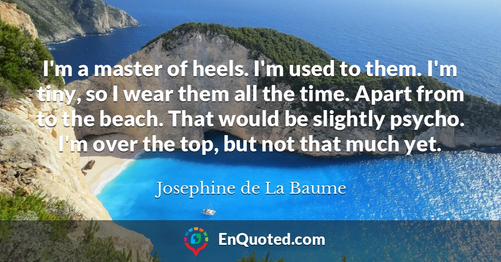 I'm a master of heels. I'm used to them. I'm tiny, so I wear them all the time. Apart from to the beach. That would be slightly psycho. I'm over the top, but not that much yet.
