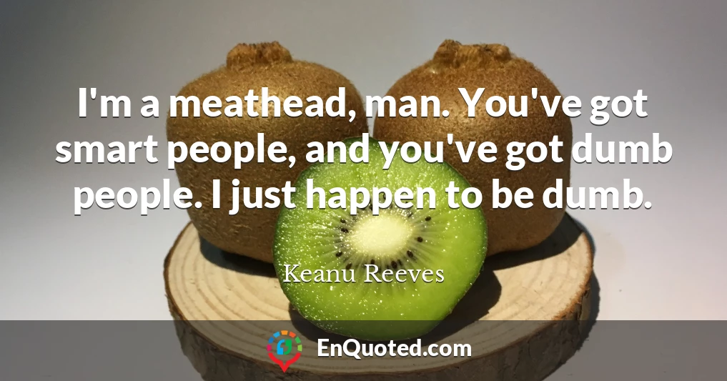 I'm a meathead, man. You've got smart people, and you've got dumb people. I just happen to be dumb.