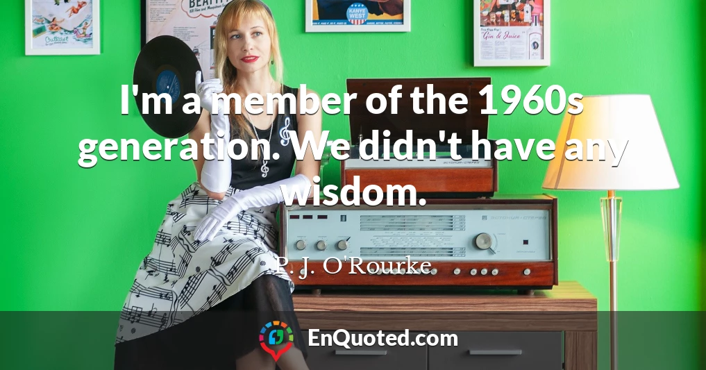 I'm a member of the 1960s generation. We didn't have any wisdom.