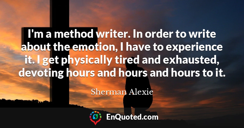 I'm a method writer. In order to write about the emotion, I have to experience it. I get physically tired and exhausted, devoting hours and hours and hours to it.
