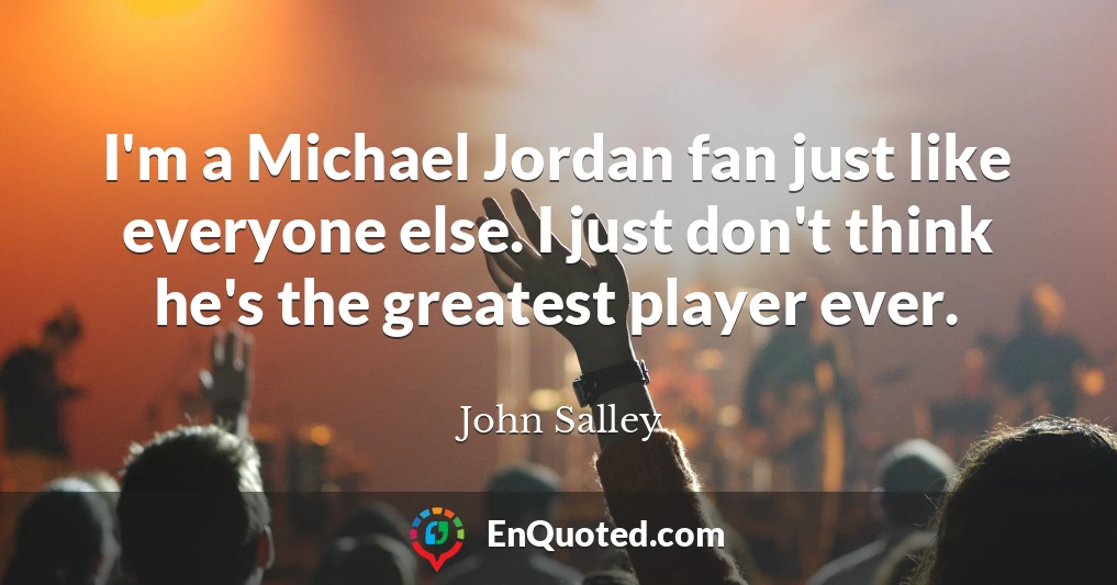 I'm a Michael Jordan fan just like everyone else. I just don't think he's the greatest player ever.