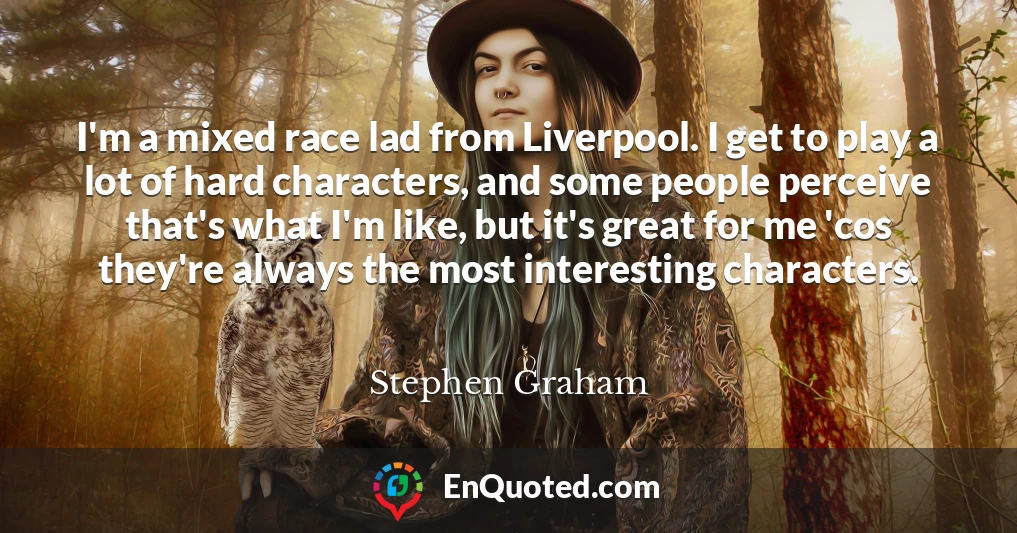 I'm a mixed race lad from Liverpool. I get to play a lot of hard characters, and some people perceive that's what I'm like, but it's great for me 'cos they're always the most interesting characters.
