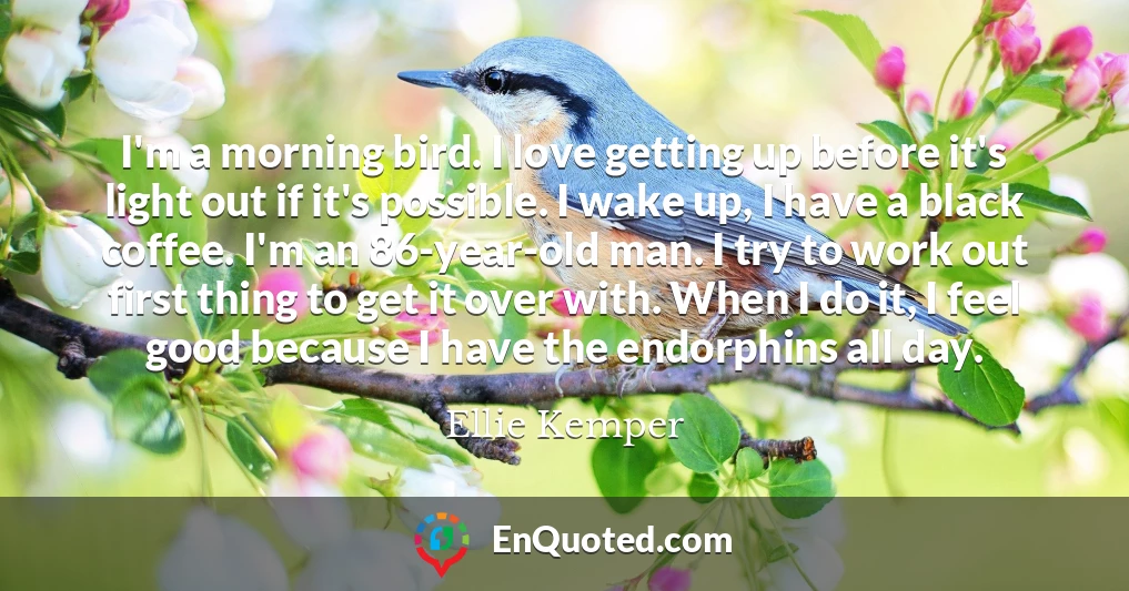 I'm a morning bird. I love getting up before it's light out if it's possible. I wake up, I have a black coffee. I'm an 86-year-old man. I try to work out first thing to get it over with. When I do it, I feel good because I have the endorphins all day.