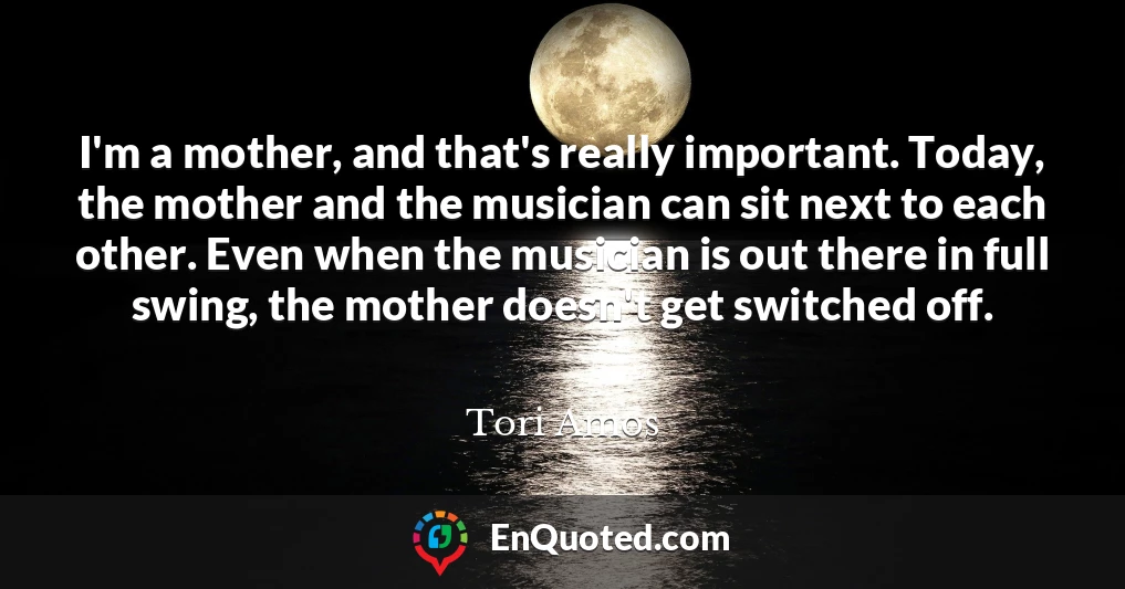 I'm a mother, and that's really important. Today, the mother and the musician can sit next to each other. Even when the musician is out there in full swing, the mother doesn't get switched off.