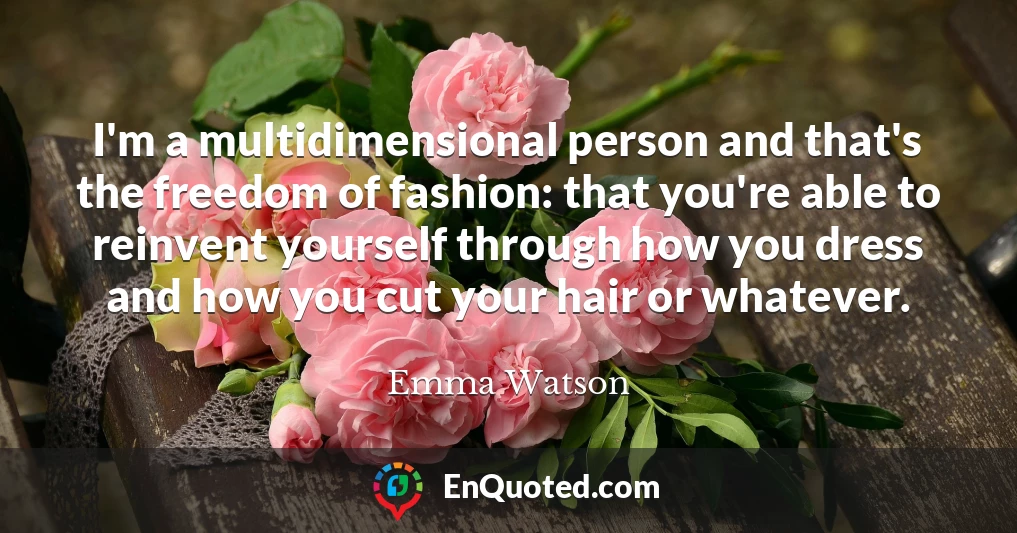 I'm a multidimensional person and that's the freedom of fashion: that you're able to reinvent yourself through how you dress and how you cut your hair or whatever.