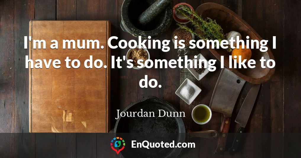I'm a mum. Cooking is something I have to do. It's something I like to do.