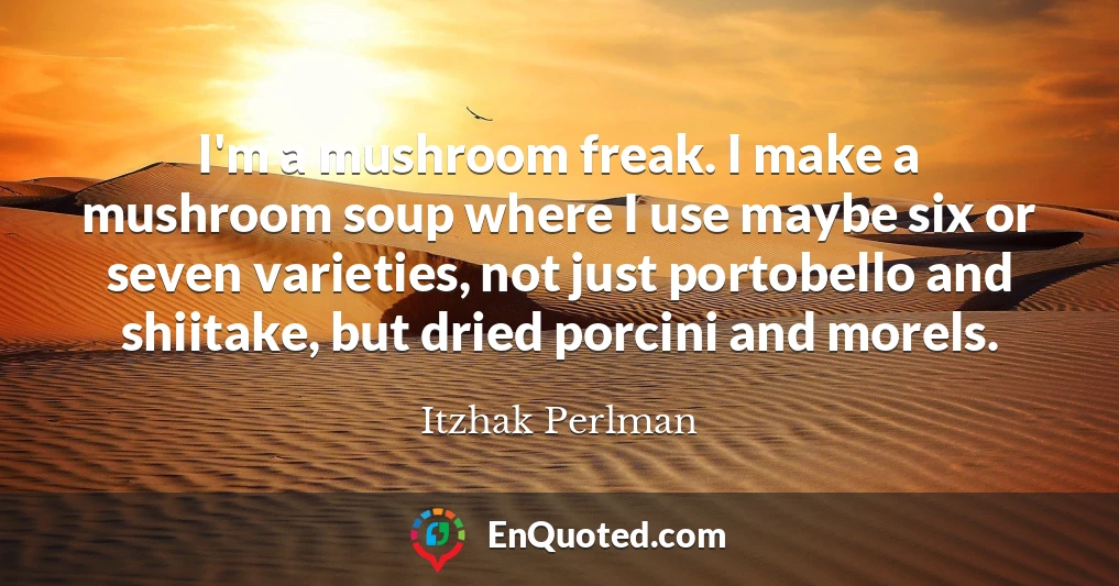I'm a mushroom freak. I make a mushroom soup where I use maybe six or seven varieties, not just portobello and shiitake, but dried porcini and morels.
