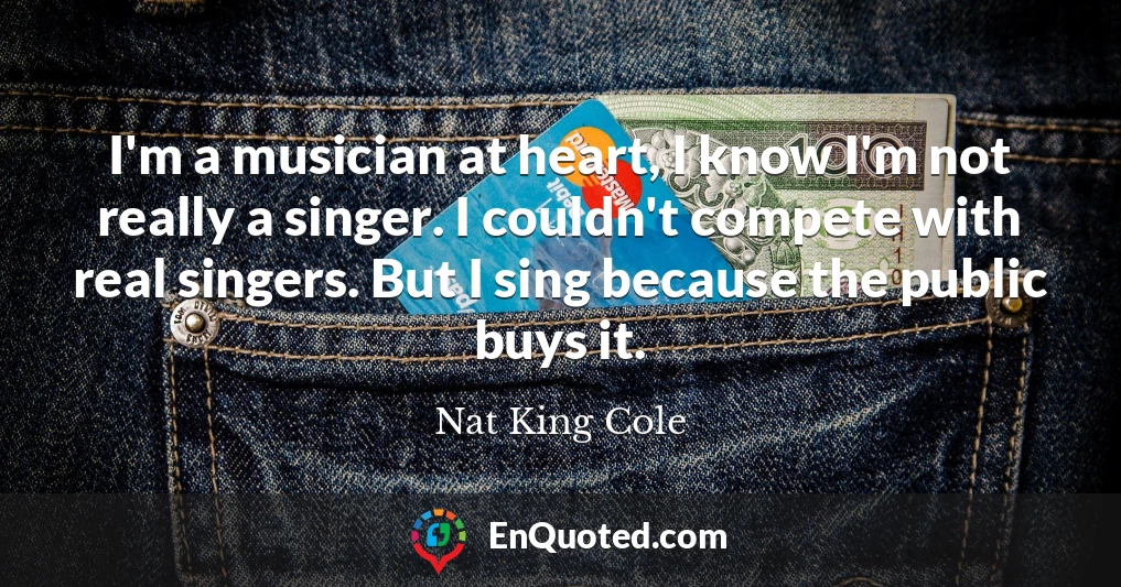 I'm a musician at heart, I know I'm not really a singer. I couldn't compete with real singers. But I sing because the public buys it.